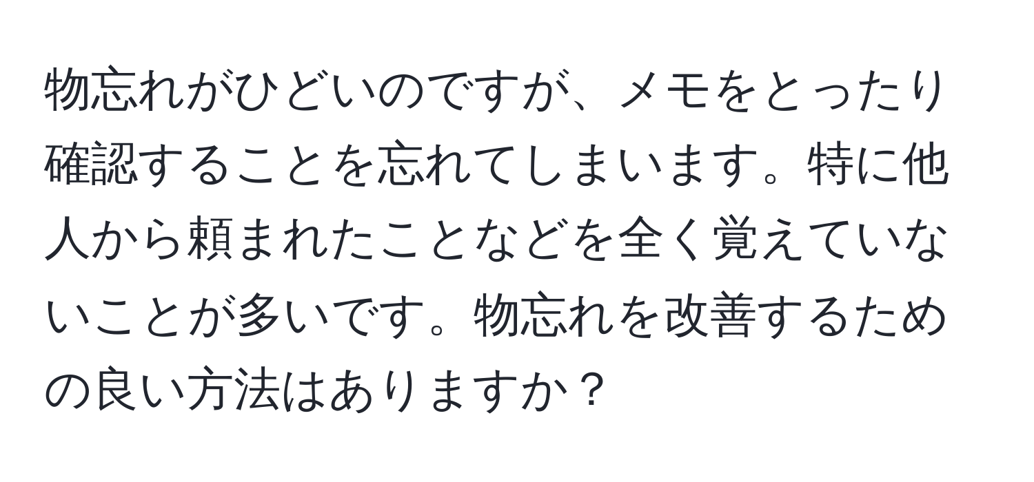 物忘れがひどいのですが、メモをとったり確認することを忘れてしまいます。特に他人から頼まれたことなどを全く覚えていないことが多いです。物忘れを改善するための良い方法はありますか？