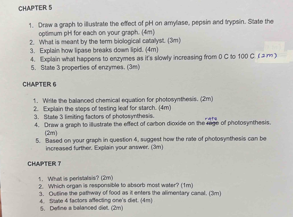 CHAPTER 5 
1. Draw a graph to illustrate the effect of pH on amylase, pepsin and trypsin. State the 
optimum pH for each on your graph. (4m) 
2. What is meant by the term biological catalyst. (3m) 
3. Explain how lipase breaks down lipid. (4m) 
4. Explain what happens to enzymes as it's slowly increasing from 0 C to 100 C. (2m) 
5. State 3 properties of enzymes. (3m) 
CHAPTER 6 
1. Write the balanced chemical equation for photosynthesis. (2m) 
2. Explain the steps of testing leaf for starch. (4m) 
3. State 3 limiting factors of photosynthesis. 
4. Draw a graph to illustrate the effect of carbon dioxide on the rage of photosynthesis. 
(2m) 
5. Based on your graph in question 4, suggest how the rate of photosynthesis can be 
increased further. Explain your answer. (3m) 
CHAPTER 7 
1. What is peristalsis? (2m) 
2. Which organ is responsible to absorb most water? (1m) 
3. Outline the pathway of food as it enters the alimentary canal. (3m) 
4. State 4 factors affecting one's diet. (4m) 
5. Define a balanced diet. (2m)