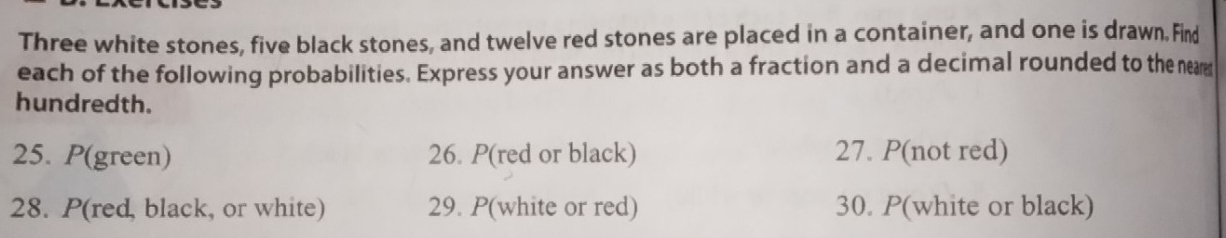 Three white stones, five black stones, and twelve red stones are placed in a container, and one is drawn. Find 
each of the following probabilities. Express your answer as both a fraction and a decimal rounded to the neam 
hundredth. 
25. P(green) 26. P(red or black) 27. P(not red) 
28. P(red, black, or white) 29. P(white or red) 30. P(white or black)