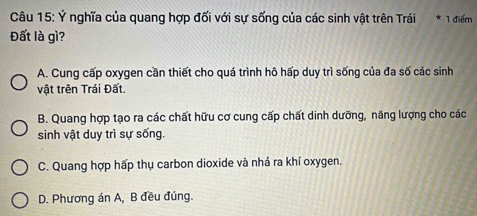 Ý nghĩa của quang hợp đối với sự sống của các sinh vật trên Trái * 1 điểm
Đất là gì?
A. Cung cấp oxygen cần thiết cho quá trình hô hấp duy trì sống của đa số các sinh
vật trên Trái Đất.
B. Quang hợp tạo ra các chất hữu cơ cung cấp chất dinh dưỡng, năng lượng cho các
sinh vật duy trì sự sống.
C. Quang hợp hấp thụ carbon dioxide và nhả ra khí oxygen.
D. Phương án A, B đều đúng.