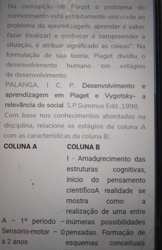 Na concepção de Piaget o problema do 
conhecimento está estreitamente vinculado ao 
problema da aprendizagem: aprender é saber 
fazer (realizar) e conhecer é compreender a 
situação, é atribuir significado as coisas". Na 
formulação de sua teoria, Piaget dividiu o 
desenvolvimento humano em estágios 
de desenvolvimento. 
PALANGA, | C. P. Desenvolvimento e 
aprendizagem em Piaget e Vygotsky- a 
relevância do social. S.P.Summus Edit.,1998. 
Com base nos conhecimentos abordados na 
disciplina, relacione os estágios da coluna A 
com as características da coluna B: 
COLUNA A COLUNA B 
1 - Amadyrecimento das 
estruturas cognitivas, 
início do pensamento 
científicoA realidade se 
mostra como a 
realização de uma entre
A-1° período - inúmeras possibilidades 
Sensório-motor - Opensadas. Formação de 
a 2 anos esquemas conceituais