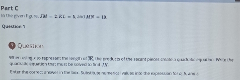 In the given figure, JM=2KL=5 and MN=10. 
Question 1 
? Question 
When using x to represent the length of overline JK , the products of the secant pieces create a quadratic equation. Write the 
quadratic equation that must be solved to find 7K. 
Enter the correct answer in the box. Substitute numerical values into the expression for α, δ, and c