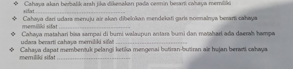 Cahaya akan berbalik arah jika dikenakan pada cermin berarti cahaya memiliki 
sifat._ 
Cahaya dari udara menuju air akan dibelokan mendekati garis normalnya berarti cahaya 
memiliki sifat_ 
Cahaya matahari bisa sampai di bumi walaupun antara bumi dan matahari ada daerah hampa 
udara berarti cahaya memiliki sifat_ 
Cahaya dapat membentuk pelangi ketika mengenai butiran-butiran air hujan berarti cahaya 
memiliki sifat_