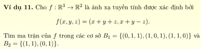 Ví dụ 11. Cho f:R^3to R^2 là ánh xạ tuyến tính được xác định bởi
f(x,y,z)=(x+y+z,x+y-z). 
Tìm ma trận của f trong các cơ sở B_1= (0,1,1),(1,0,1),(1,1,0) và
B_2= (1,1),(0,1).