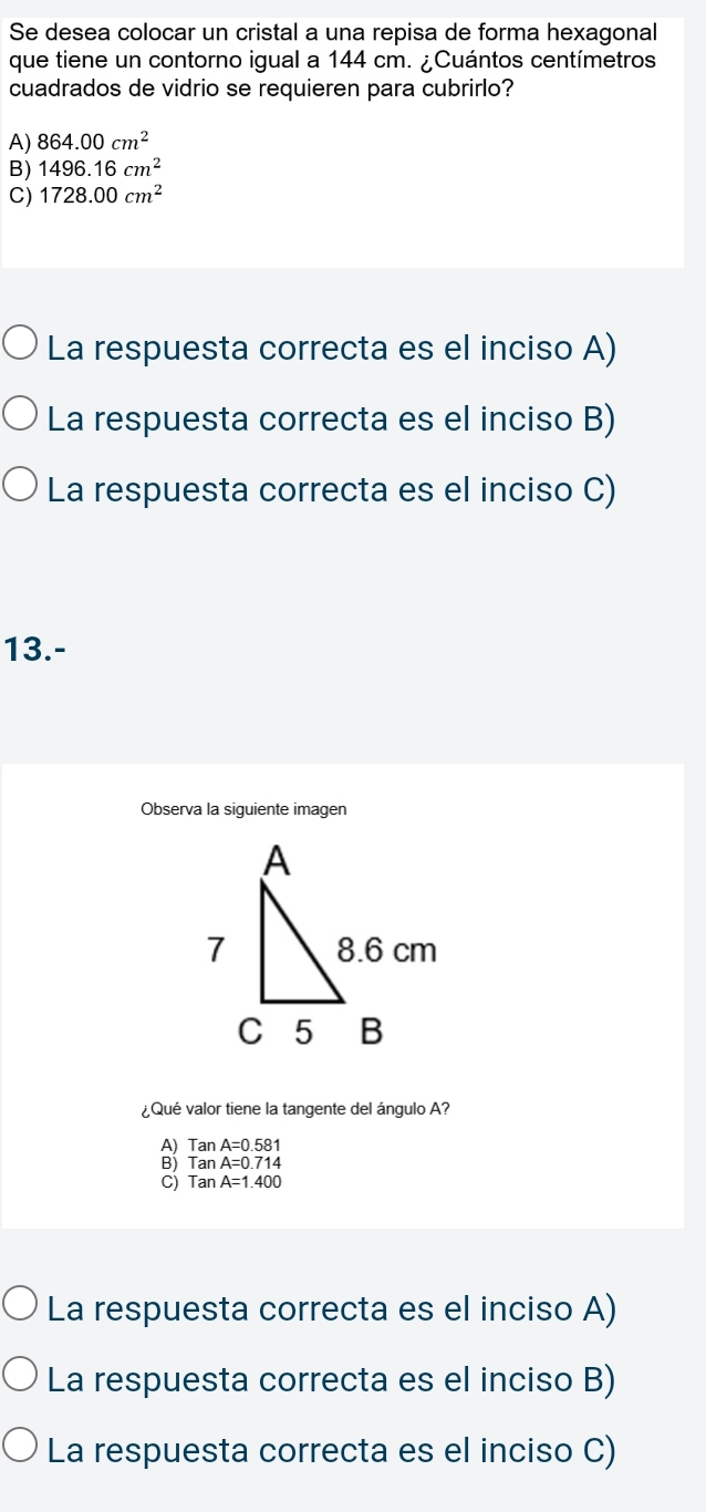 Se desea colocar un cristal a una repisa de forma hexagonal
que tiene un contorno igual a 144 cm. ¿Cuántos centímetros
cuadrados de vidrio se requieren para cubrirlo?
A) 864.00cm^2
B) 1496.16cm^2
C) 1728.00cm^2
La respuesta correcta es el inciso A)
La respuesta correcta es el inciso B)
La respuesta correcta es el inciso C)
13.-
Observa la siguiente imagen
¿Qué valor tiene la tangente del ángulo A?
A) TanA=0.581
2 TanA=0.714
TanA=1.400
La respuesta correcta es el inciso A)
La respuesta correcta es el inciso B)
La respuesta correcta es el inciso C)