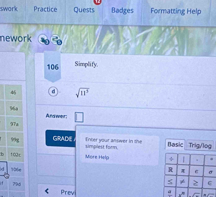 swork Practice Quests Badges Formatting Help 
nework 
106 Simplify. 
d sqrt(11^5)
Answer: 
GRADE Enter your answer in the Basic Trig/log 
simplest form. 
b More Help 
÷ 1 . 
d R π e σ < ≠ 
If > E 
Previ frac a x^n n