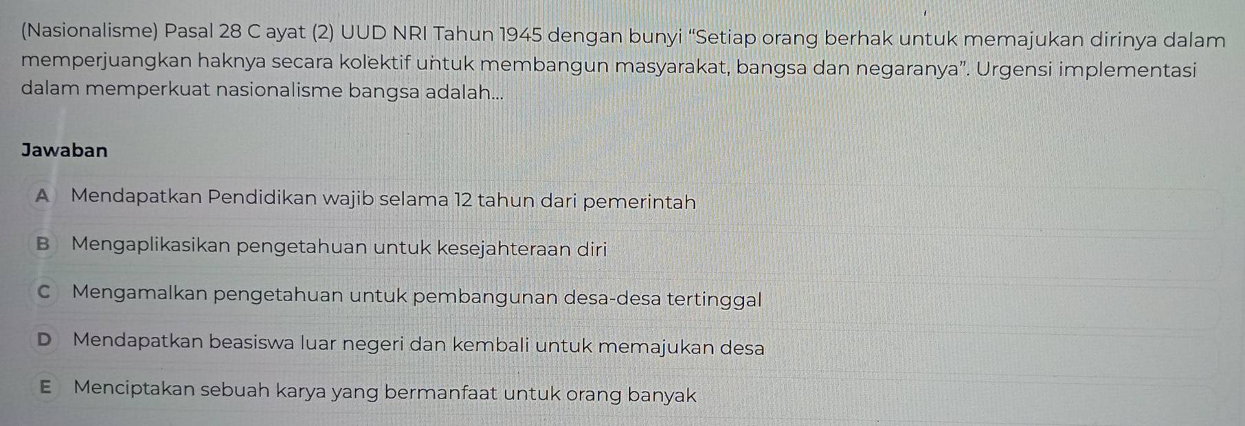 (Nasionalisme) Pasal 28 C ayat (2) UUD NRI Tahun 1945 dengan bunyi “Setiap orang berhak untuk memajukan dirinya dalam
memperjuangkan haknya secara kolektif untuk membangun masyarakat, bangsa dan negaranya”. Urgensi implementasi
dalam memperkuat nasionalisme bangsa adalah...
Jawaban
A Mendapatkan Pendidikan wajib selama 12 tahun dari pemerintah
B Mengaplikasikan pengetahuan untuk kesejahteraan diri
C Mengamalkan pengetahuan untuk pembangunan desa-desa tertinggal
D Mendapatkan beasiswa luar negeri dan kembali untuk memajukan desa
E Menciptakan sebuah karya yang bermanfaat untuk orang banyak