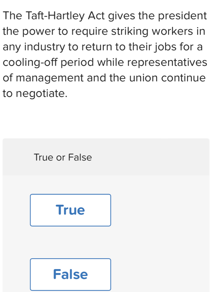 The Taft-Hartley Act gives the president
the power to require striking workers in
any industry to return to their jobs for a
cooling-off period while representatives
of management and the union continue
to negotiate.
True or False
True
False