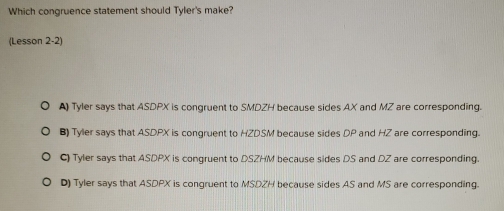 Which congruence statement should Tyler's make?
(Lesson 2-2)
A) Tyler says that ASDPX is congruent to SMDZH because sides AX and MZ are corresponding.
B) Tyler says that ASDPX is congruent to HZDSM because sides DP and HZ are corresponding.
C) Tyler says that ASDPX is congruent to DSZHM because sides DS and DZ are corresponding.
D) Tyler says that ASDPX is congruent to MSDZH because sides AS and MS are corresponding.