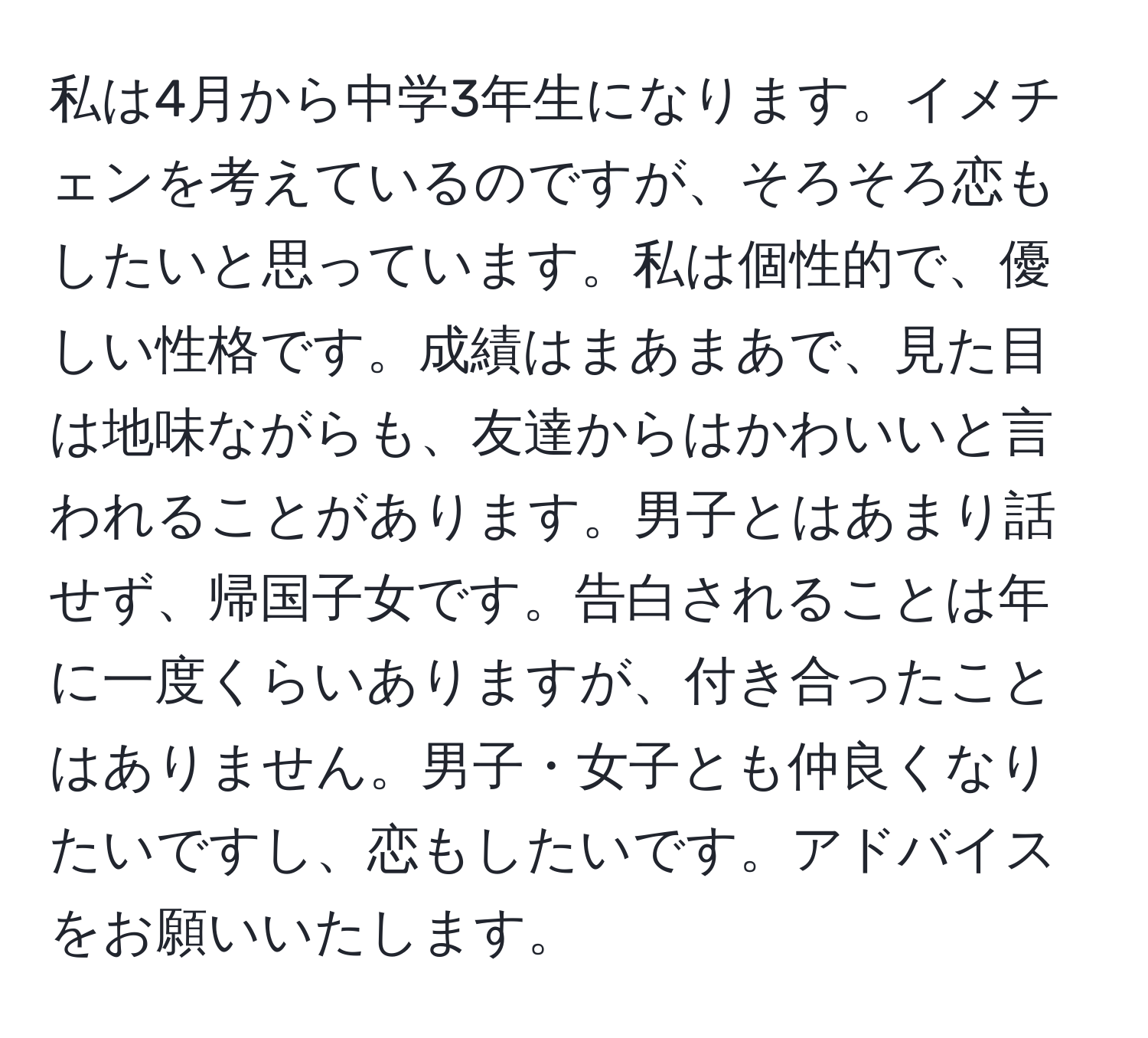 私は4月から中学3年生になります。イメチェンを考えているのですが、そろそろ恋もしたいと思っています。私は個性的で、優しい性格です。成績はまあまあで、見た目は地味ながらも、友達からはかわいいと言われることがあります。男子とはあまり話せず、帰国子女です。告白されることは年に一度くらいありますが、付き合ったことはありません。男子・女子とも仲良くなりたいですし、恋もしたいです。アドバイスをお願いいたします。