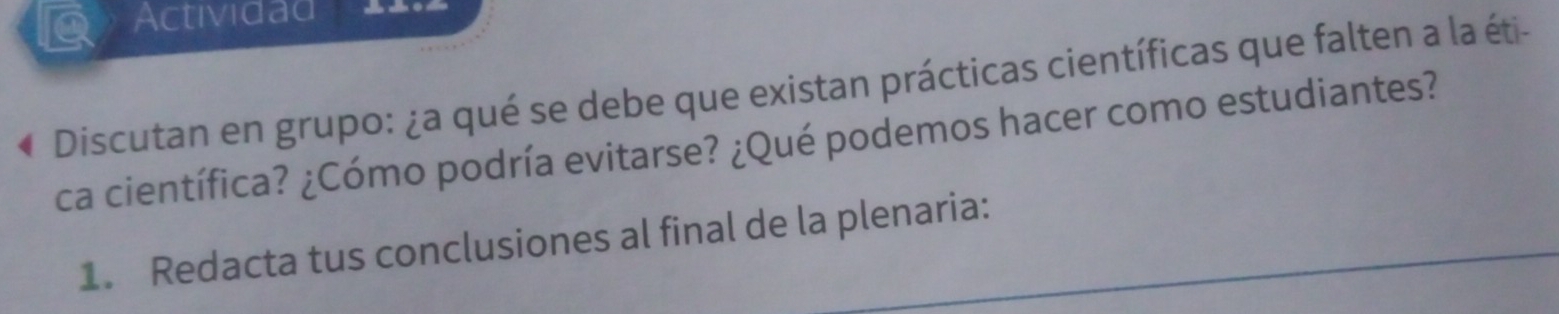 Actividad = = o == 
Discutan en grupo: ¿a qué se debe que existan prácticas científicas que falten a la éti- 
ca científica? ¿Cómo podría evitarse? ¿Qué podemos hacer como estudiantes? 
1. Redacta tus conclusiones al final de la plenaria: