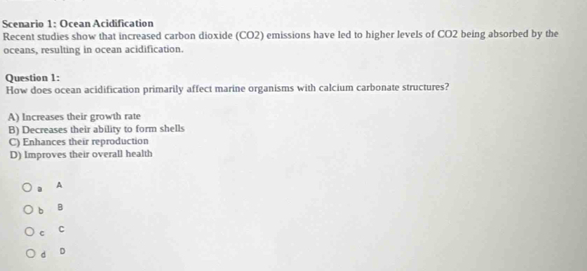 Scenario 1: Ocean Acidification
Recent studies show that increased carbon dioxide (CO2) emissions have led to higher levels of CO2 being absorbed by the
oceans, resulting in ocean acidification.
Question 1:
How does ocean acidification primarily affect marine organisms with calcium carbonate structures?
A) Increases their growth rate
B) Decreases their ability to form shells
C) Enhances their reproduction
D) Improves their overall health
A
b B
C C
d D