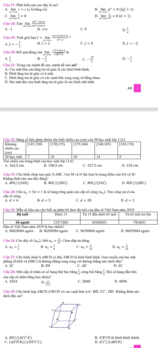 Phát biểu nào sau đây là sai?
A. limlimits _xto ∈fty c=c(c1) 1 hằng số) B. limlimits q^n=0(|q|>1)
C. limlimits _nto +∈fty  1/n =0 limlimits _nto +∈fty  1/n^k =0(k>1)
D.
Câu 18: Tìm limlimits _nto +∈fty  (3n^4-2n+4)/4n^2+2n+3 
A. -1 B. +∞ C. 0
D.  3/4 
Câu 19: Tính giới hạn J=limlimits _nto +∈fty  ((n+1)(2n+3))/n^3-2  ?
A. J=- 3/2  B. J=2 C. J=0 D. J=-2
Câu 20: Kết quả đúng của limlimits _nto + , (-n^2+2n+1)/sqrt(3n^4+2) la
A.  1/2  - 2/3  C. - sqrt(3)/3  D. - 1/2 
Câu 21: Trong các mệnh đề sau, mệnh đề nào sai?
A. Các mặt bên của lăng trụ tứ giác là các hình bình hành.
B. Hình lăng trụ tứ giác có 6 mặt.
C. Hình lăng trụ tứ giác có các cạnh bên song song và bằng nhau.
D. Hai mặt đáy của hình lăng trụ tứ giác là các hình chữ nhật.
AD 2
Câu 22: Bảng số liệu ghép nhóm cho biết chiều cao (cm) của 50 học sinh lớp 11A1
A. 162,5 cm. B. 158,3 cm. C. 157.5 cm. D. 155 cm.
Câu 23: Cho hình chóp tam giác S.ABC. Gọi M và N lần lượt là trung điểm của SA và SC.
Khẳng định nào sau đây đúng?
A. MN//(SAB). B. MN//(SBC). C. MN//(SAC). D. MN//(ABC).
Câu 24: Cho u_n=5n+1 là số hạng tổng quát của cấp số cộng (u_n). Tìm công sai d của
cấp số cộng.
A. d=6 B. d=5 C. d=20 D. d=1
Câu 25: Mẫu số liệu sau  bổi của dNam năm 2019
A. 96028984 người. B. 96208984 người. C. 96209884 người. D. 96029884 người.
Câu 26: Cho dãy số (u_n) , biết u_n= n/2^n  Chọn đáp án đúng.
A. u_4= 1/4  B. u_3= 1/8  C. u_5= 1/16  D. u_5= 1/32 
Câu 27: Cho hình chóp S.ABCD có đáy ABCD là hình bình hành. Giao tuyển của hai mặt
phẳng (SAD) và (SBC) là đường thẳng song song với đường thắng nào dưới đây?
A. SC B. BD C. AD D. AC
Câu 28: Một cấp số nhân có số hạng thứ bảy bằng  1/2 , công bội bằng  1/4 . Hỏi số hạng đầu tiên
của cấp số nhân bằng bao nhiêu?
A. 1024 B.  1/512  C. 2048 D. 4096
Câu 29: Cho hình hộp ABCD.A'B'CD' có các cạnh bên AA', BB', CC', DD'. Khẳng định nào
đưới đây sai?
A. 3D//(ACC' B. A'B'CD là hình bình hành.
C. (AA′B′ B //(DD'C'C). A'C'//(ABCD).
D.