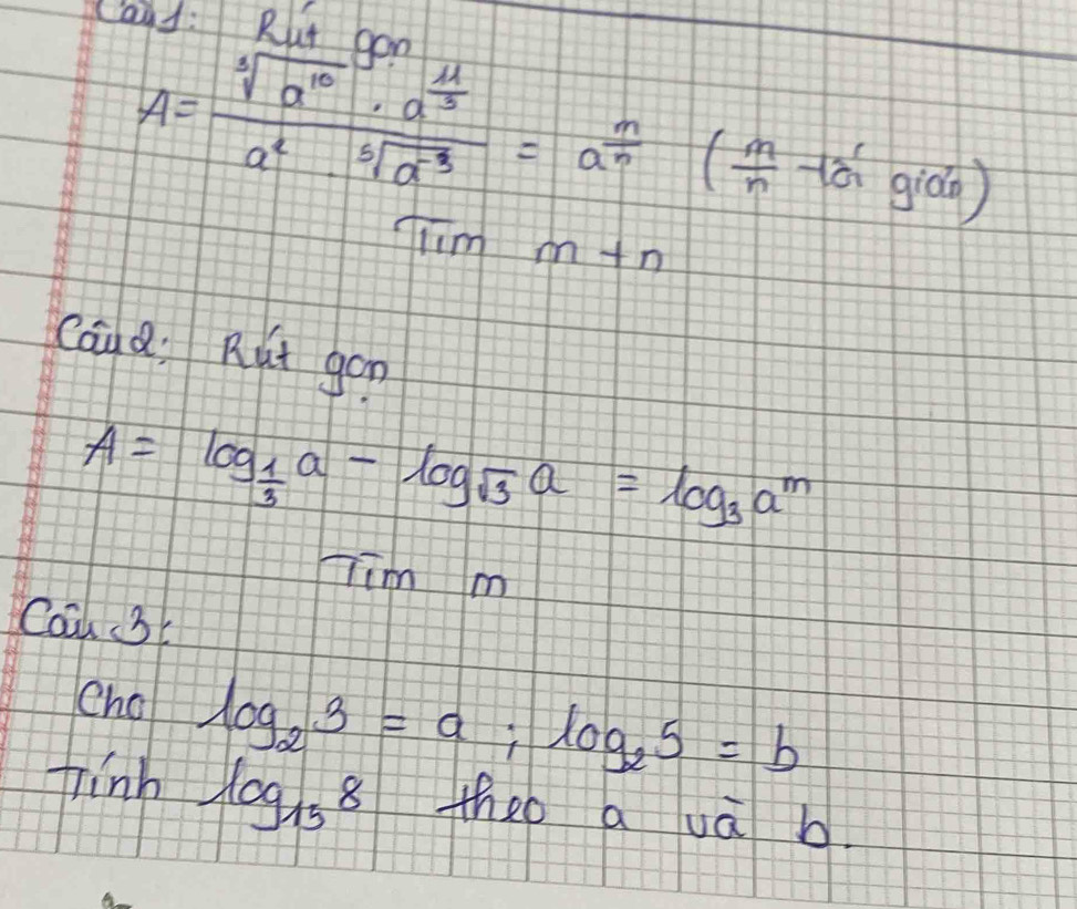 Cand: Rut aod
A=frac sqrt[3](a^(10))· a^(frac 11)3a^2· sqrt[5](a^(-3))=a^(frac n)n( m/n -13^(frac 0))
Tiim m+n
Caud. Rut gon
A=log _ 1/3 a-log _sqrt(3)a=log _3a^m
Tim m 
Caa 3 
Cho log _23=a; log _25=b
finh log _158 theo aua b.