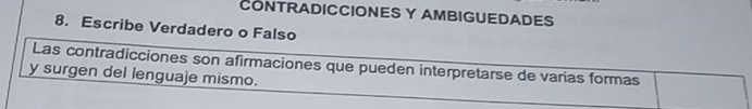 CONTRADICCIONES Y AMBIGUEDADES 
8. Escribe Verdadero o Falso 
Las contradicciones son afirmaciones que pueden interpretarse de varias formas 
y surgen del lenguaje mismo.