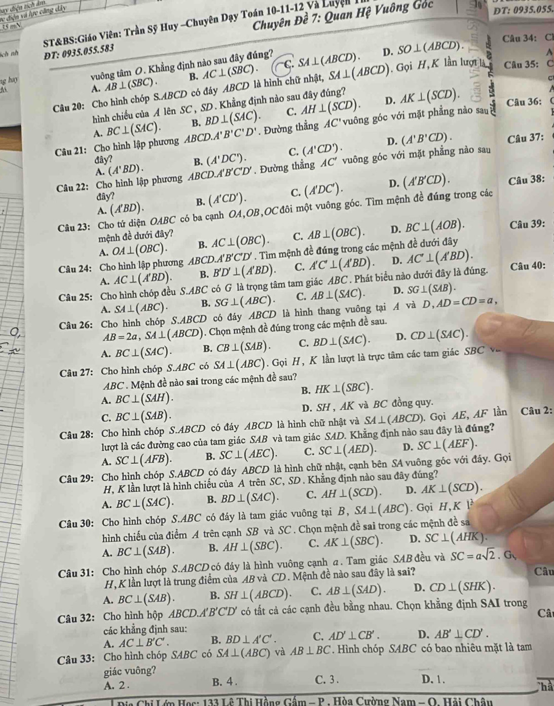 bay điện tích âm
ve điện và lực căng dây
ST&BS:Giáo Viên: Trần Sỹ Huy -Chuyên Dạy Toán 10-11-12 Và Luyện 1I
35 mN
Chuyên Đề 7: Quan Hệ Vuông Góc
DT: 0935.055.
ích nh ĐT: 0935.055.583 Câu 34: Cl
dó vuông tâm O. Khẳng định nào sau đây đúng?
D. SO⊥ (ABCD).
A. AB⊥ (SBC). B. AC⊥ (SBC). CC SA⊥ (ABCD).
A
ng hay 
C
Câu 20: Cho hình chóp S.ABCD có đáy ABCD là hình chữ nhật, SA⊥ (ABCD). Gọi H, K lần lượt là Câu 35: C
hình chiếu của AlenSC , SD. Khẳng định nào sau đây đúng?
B. BD⊥ (SAC). C. AH⊥ (SCD). D. AK⊥ (SCD). Câu 36:
Câu 21: Cho hình lập phương BC⊥ (SAC). ABCD.A'B'C'D'. Đường thẳng AC' vuông góc với mặt phẳng nào sau
A.
D.
A. (A'BD). B. (A'DC'). C. (A'CD'). (A'B'CD).
Câu 37:
hat av'
Câu 22 :Cho hình lập phương ABCD.A'B'C'D'. Đường thẳng AC' vuông góc với mặt phẳng nào sau
A. (A'BD). B. (A'CD'). C. (A'DC'). D. (A'B'CD).
Câu 38:
đây?
Câu 23: Cho tứ diện OABC có ba cạnh OA,OB,OC đôi một vuông góc. Tìm mệnh đề đúng trong các
mệnh đề dưới đây? Câu 39:
A. OA⊥ (OBC). B. AC⊥ (OBC). C. AB⊥ (OBC). D. BC⊥ (AOB).
Câu 24: Cho hình lập phương ABCD.A'B'C'D'. Tìm mệnh đề đúng trong các mệnh đề dưới đây
A. AC⊥ (A'BD). B. B'D'⊥ (A'BD). C. A'C'⊥ (A'BD). D. AC'⊥ (A'BD). Câu 40:
Câu 25: Cho hình chóp đều S.ABC '  có G là trọng tâm tam giác ABC * Phát biểu nào dưới đây là đúng.
A. SA⊥ (ABC). B. SG⊥ (ABC). C. AB⊥ (SAC). D. SG⊥ (SAB).
Câu 26: Cho hình chóp S.ABCD có đáy ABCD là hình thang vuông tại A và D,AD=CD=a,
AB=2a,SA⊥ (ABCD). Chọn mệnh đề đúng trong các mệnh đề sau.
A. BC⊥ (SAC). B. CB⊥ (SAB). C. BD⊥ (SAC). D. CD⊥ (SAC).
Câu 27: Cho hình chóp S.ABC có SA⊥ (ABC). Gọi H, K lần lượt là trực tâm các tam giác SBC và
ABC . Mệnh đề nào sai trong các mệnh đề sau?
A. BC⊥ (SAH).
B. HK⊥ (SBC).
C. BC⊥ (SAB). D. SH , AK và BC đồng quy.
Câu 28: Cho hình chóp S.ABCD có đáy ABCD là hình chữ nhật và SA⊥ (ABCD). Gọi AE, AF lần Câu 2:
lượt là các đường cao của tam giác SAB và tam giác SAD. Khẳng định nào sau đây là đúng?
A. SC⊥ (AFB). B. SC⊥ (AEC). C. SC⊥ (AED). D. SC⊥ (AEF).
Câu 29: Cho hình chóp S.ABCD có đáy ABCD là hình chữ nhật, cạnh bên SA vuông góc với đáy. Gọi
H, K lần lượt là hình chiếu của A trên SC, SD . Khẳng định nào sau đây đúng?
A. BC⊥ (SAC). B. BD⊥ (SAC). C. AH⊥ (SCD). D. AK⊥ (SCD).
Câu 30: Cho hình chóp S.ABC có đáy là tam giác vuông tại B,SA⊥ (ABC). Gọi H,K|^lambda 
hình chiếu của điểm A trên cạnh SB và SC . Chọn mệnh đề sai trong các mệnh đề sa
A. BC⊥ (SAB). B. AH⊥ (SBC). C. AK⊥ (SBC). D. SC⊥ (AHK).
Câu 31: Cho hình chóp S.ABCD có đáy là hình vuông cạnh a. Tam giác SAB đều và SC=asqrt(2)· G_1
H, K lần lượt là trung điểm của AB và CD. Mệnh đề nào sau đây là sai?
Câu
A. BC⊥ (SAB). B. SH⊥ (ABCD). C. AB⊥ (SAD). D. CD⊥ (SHK).
Câu 32: Cho hình hộp ABCD.A'B'C'D' có tất cả các cạnh đều bằng nhau. Chọn khẳng định SAI trong
Cât
các khẳng định sau:
A. AC⊥ B'C'. B. BD⊥ A'C'. C. AD'⊥ CB'. D. AB'⊥ CD'.
Câu 33: Cho hình chóp SABC có SA⊥ (ABC) và AB⊥ BC. Hình chóp SABC có bao nhiêu mặt là tam
giác vuông?
A. 2 . B. 4 . C. 3 .
D. 1 .
hà
hi Lớp Họs: 133 Lê Thi Hồng Gấm - P . Hòa Cường Nam  - O. Hải Châu