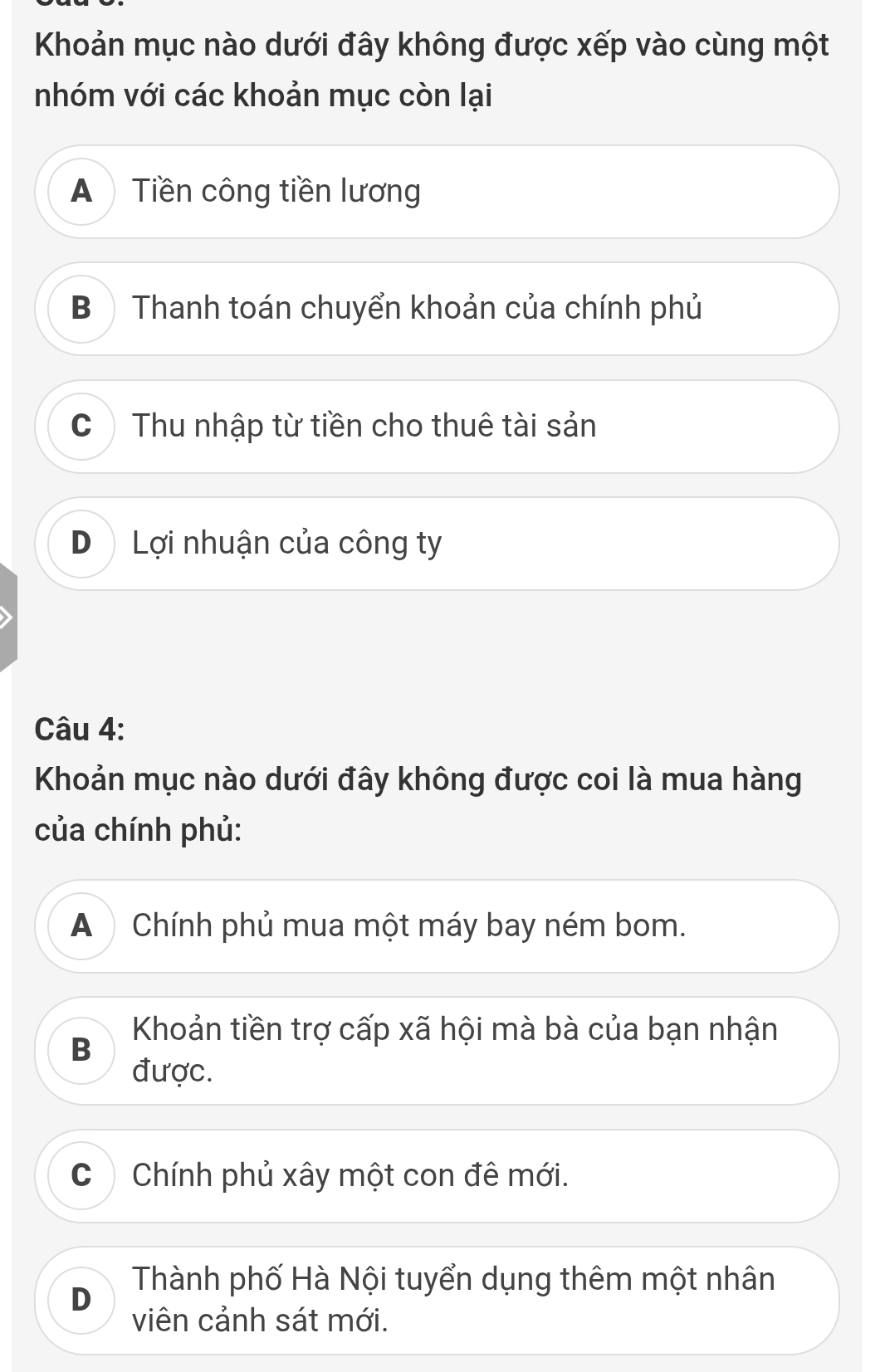 Khoản mục nào dưới đây không được xếp vào cùng một
nhóm với các khoản mục còn lại
A Tiền công tiền lương
B ) Thanh toán chuyển khoản của chính phủ
C Thu nhập từ tiền cho thuê tài sản
D Lợi nhuận của công ty
Câu 4:
Khoản mục nào dưới đây không được coi là mua hàng
của chính phủ:
A ) Chính phủ mua một máy bay ném bom.
Khoản tiền trợ cấp xã hội mà bà của bạn nhận
B
được.
C Chính phủ xây một con đê mới.
Thành phố Hà Nội tuyển dụng thêm một nhân
D
viên cảnh sát mới.