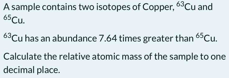 A sample contains two isotopes of Copper, ^63Cu and^(65)Cu.
63 Cu has an abundance 7.64 times greater than^(65)Cu. 
Calculate the relative atomic mass of the sample to one 
decimal place.