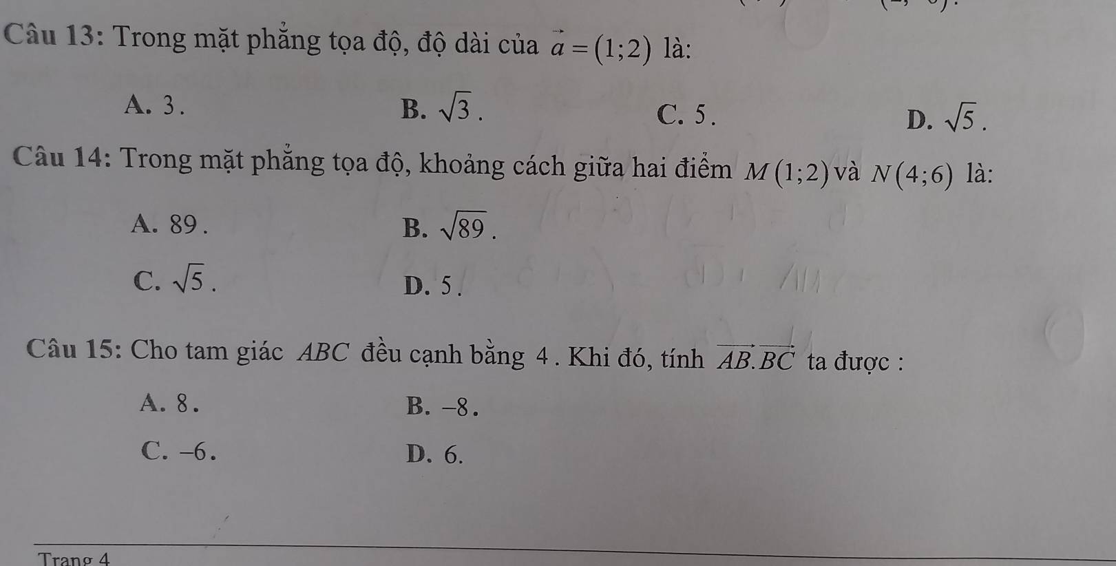 Trong mặt phăng tọa độ, độ dài của vector a=(1;2) là:
A. 3. B. sqrt(3). C. 5. D. sqrt(5). 
Câu 14: Trong mặt phẳng tọa độ, khoảng cách giữa hai điểm M(1;2) và N(4;6) là:
A. 89. B. sqrt(89).
C. sqrt(5). D. 5.
Câu 15: Cho tam giác ABC đều cạnh bằng 4 . Khi đó, tính vector AB.vector BC ta được :
A. 8. B. -8.
C. -6. D. 6.
Tranø 4