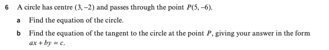 A circle has centre (3,-2) and passes through the point P(5,-6). 
a Find the equation of the circle. 
b Find the equation of the tangent to the circle at the point P, giving your answer in the form
ax+by=c.