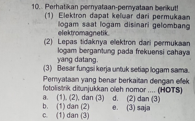 Perhatikan pernyataan-pernyataan berikut!
(1) Elektron dapat keluar dari permukaan
logam saat logam disinari gelombang
elektromagnetik.
(2) Lepas tidaknya elektron dari permukaan
logam bergantung pada frekuensi cahaya
yang datang.
(3) Besar fungsi kerja untuk setiap logam sama.
Pernyataan yang benar berkaitan dengan efek
fotolistrik ditunjukkan oleh nomor .... (HOTS)
a. (1), (2), dan (3) d. (2) dan (3)
b. (1) dan (2) e. (3) saja
c. (1) dan (3)