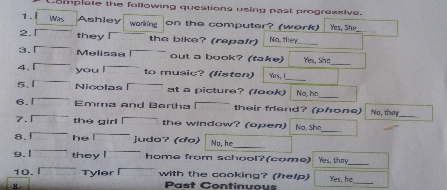 Complete the following questions using past progressive. 
_ 
1 . l Was Ashley working on the computer? (work) Yes, She 
they 
2. the bike? (repair) No, they_ 
3. 
Melissa out a book? (take) Yes, She 
_ 
you 
4. to music? (listen) Yes, I_ 
Nicolas 
5. at a picture? (look) No, he 
_ 
6. Emma and Bertha their friend? (phone) No, they_ 
the girl 
7. the window? (open) No, She 
8. 
_ 
he a judo? (do) No, he 
_ 
9. 1 they home from school?(come) Yes, they 
_ 
10. Tyler with the cooking? (help) Yes, he 
8.- Past Continuous 
_