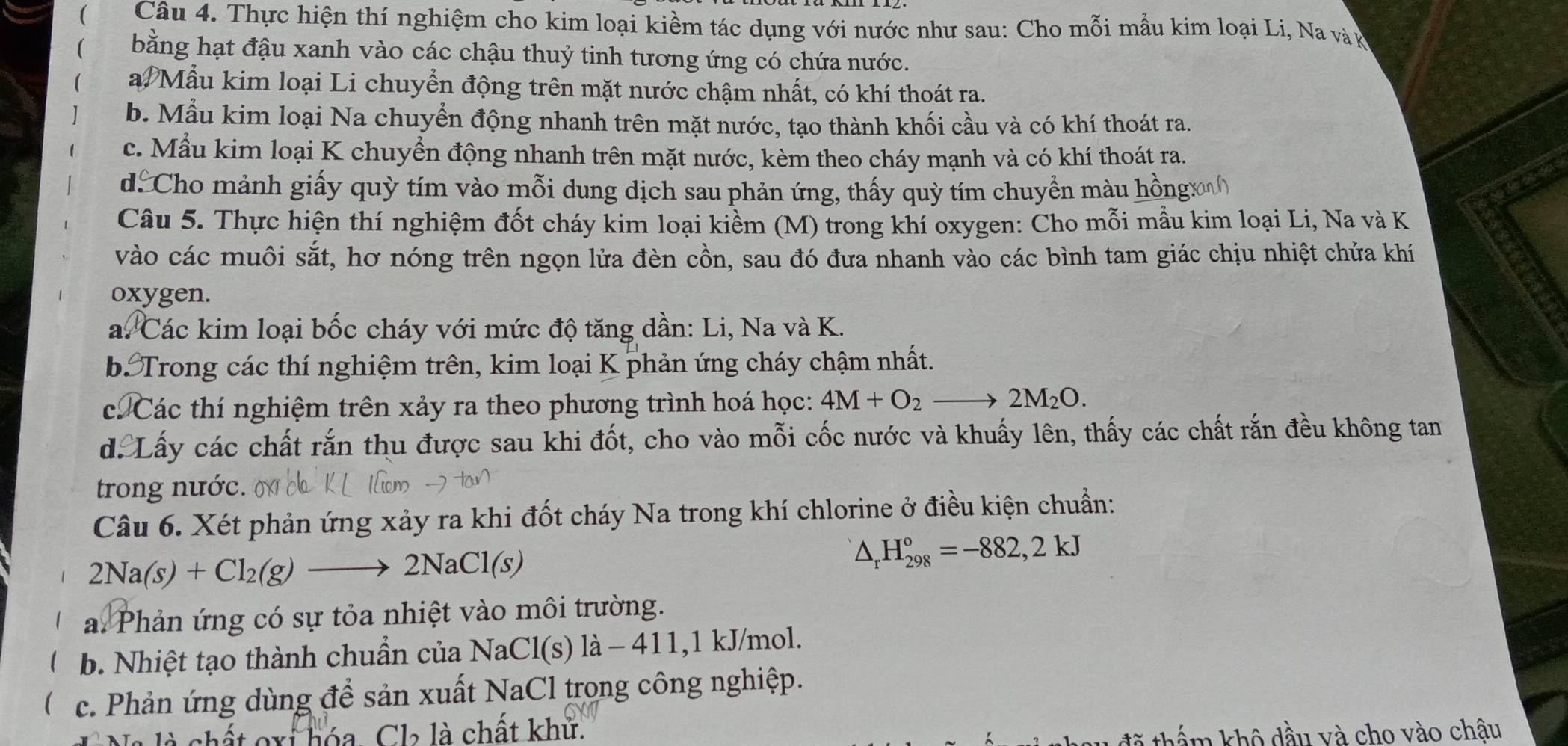 (  Câu 4. Thực hiện thí nghiệm cho kim loại kiềm tác dụng với nước như sau: Cho mỗi mẫu kim loại Li, Na và k
bằng hạt đậu xanh vào các chậu thuỷ tinh tương ứng có chứa nước.
a. Mẫu kim loại Li chuyển động trên mặt nước chậm nhất, có khí thoát ra.
b. Mẫu kim loại Na chuyển động nhanh trên mặt nước, tạo thành khối cầu và có khí thoát ra.
c. Mẫu kim loại K chuyển động nhanh trên mặt nước, kèm theo cháy mạnh và có khí thoát ra.
d Cho mảnh giấy quỳ tím vào mỗi dung dịch sau phản ứng, thấy quỳ tím chuyển màu hồngx
Câu 5. Thực hiện thí nghiệm đốt cháy kim loại kiềm (M) trong khí oxygen: Cho mỗi mầu kim loại Li, Na và K
vào các muôi sắt, hơ nóng trên ngọn lửa đèn cồn, sau đó đưa nhanh vào các bình tam giác chịu nhiệt chứa khí
oxygen.
a. Các kim loại bốc cháy với mức độ tăng dần: Li, Na và K.
b Trong các thí nghiệm trên, kim loại K phản ứng cháy chậm nhất.
c Các thí nghiệm trên xảy ra theo phương trình hoá học: 4M+O_2to 2M_2O.
d. Lấy các chất rắn thu được sau khi đốt, cho vào mỗi cốc nước và khuấy lên, thấy các chất rắn đều không tan
trong nước.
Câu 6. Xét phản ứng xảy ra khi đốt cháy Na trong khí chlorine ở điều kiện chuẩn:
1 2Na(s)+Cl_2(g)to 2NaCl(s)
△ _rH_(298)°=-882,2kJ
a. Phản ứng có sự tỏa nhiệt vào môi trường.
1 b. Nhiệt tạo thành chuẩn của NaCl(s)la-41 1,l kJ/mol.
c. Phản ứng dùng để sản xuất NaCl trọng công nghiệp.
chất oxi hóa. Cl₂ là chất khử. tã thẩm khô đầu và cho vào chậu