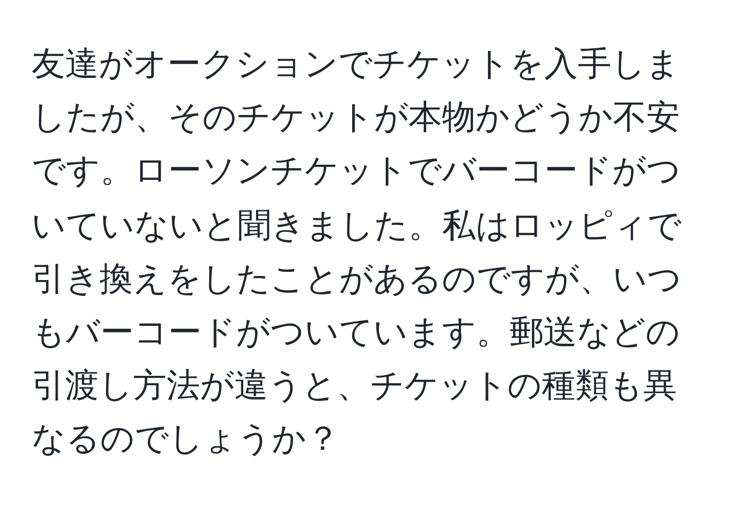 友達がオークションでチケットを入手しましたが、そのチケットが本物かどうか不安です。ローソンチケットでバーコードがついていないと聞きました。私はロッピィで引き換えをしたことがあるのですが、いつもバーコードがついています。郵送などの引渡し方法が違うと、チケットの種類も異なるのでしょうか？