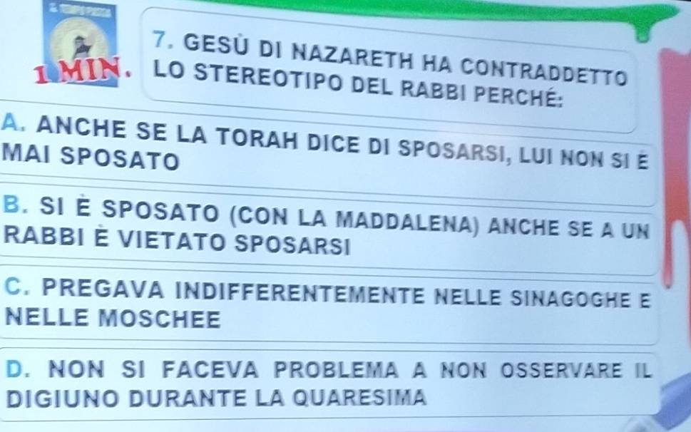 Gesú di NazaretH Ha Contraddetto
1 MIN. LO Stereotipo del Rabbi perché:
A. ANCHE SE LA TORAH DICE DI SPOSARSI, LUI NON SI E
MAI SPOSATO
B. SI É SPOSATO (CON LA MADDALENA) ANCHE SE A UN
RABBI É VIETATO SPOSARSI
C. PREGAVA INDIFFERENTEMENTE NELLE SINAGOGHE E
NELLE MOSCHEE
D. NON SI FACEVA PROBLEMA A NON OSSERVARE IL
DIGIUNO DURANTE LA QUARESIMA