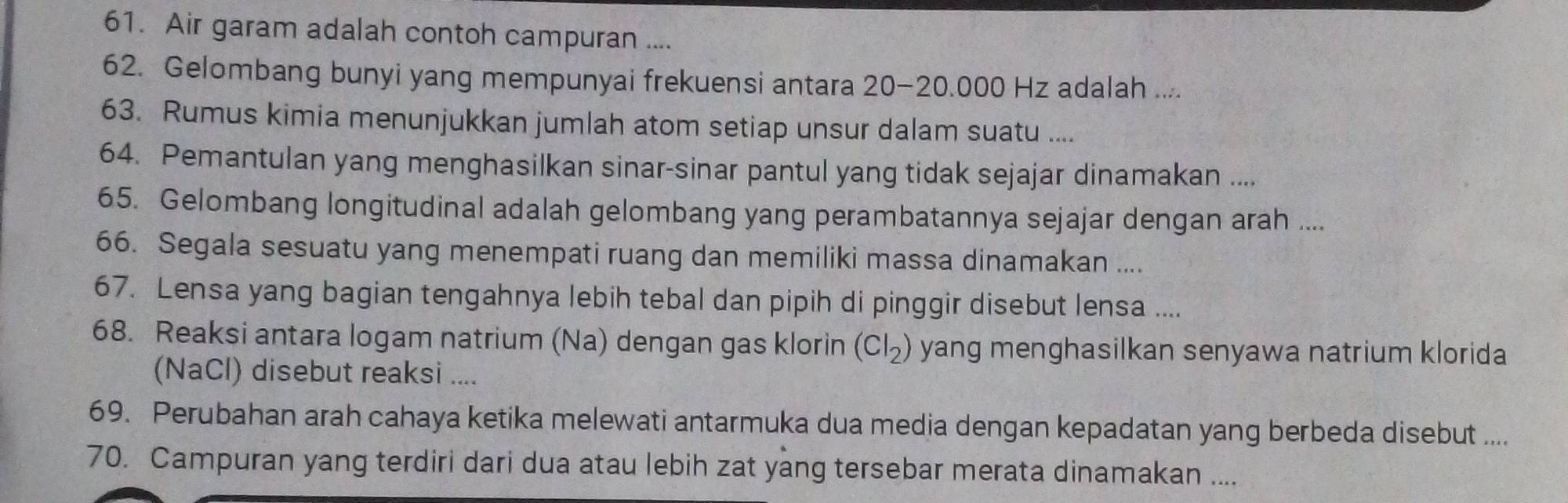 Air garam adalah contoh campuran .... 
62. Gelombang bunyi yang mempunyai frekuensi antara 20-20.000 Hz adalah .... 
63. Rumus kimia menunjukkan jumlah atom setiap unsur dalam suatu .... 
64. Pemantulan yang menghasilkan sinar-sinar pantul yang tidak sejajar dinamakan .... 
65. Gelombang longitudinal adalah gelombang yang perambatannya sejajar dengan arah .... 
66. Segala sesuatu yang menempati ruang dan memiliki massa dinamakan .... 
67. Lensa yang bagian tengahnya lebih tebal dan pipih di pinggir disebut lensa .... 
68. Reaksi antara logam natrium (Na) dengan gas klorin (Cl_2) yang menghasilkan senyawa natrium klorida 
(NaCl) disebut reaksi .... 
69. Perubahan arah cahaya ketika melewati antarmuka dua media dengan kepadatan yang berbeda disebut .... 
70. Campuran yang terdiri dari dua atau lebih zat yang tersebar merata dinamakan ....