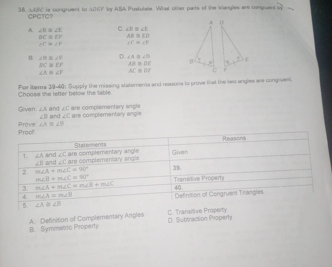 △ ABC is congruent to △ DEF by ASA Postulate. What other parts of the triangles are congruent widehat by
CPCTC?
C.
A. ∠ B≌ ∠ E ∠ B≌ ∠ E
BC≌ EF
AB≌ ED
∠ C≌ ∠ F
∠ C≌ ∠ F
B. ∠ B≌ ∠ E
D. ∠ A≌ ∠ D
BC≌ EF
AB≌ DE
∠ A≌ ∠ F
AC≌ DF
For items 39-40: Supply the missing statements and reasons to prove that the two angies are congruent.
Choose the letter below the table.
Given: ∠ A and ∠ C are complementary angle
∠ B and ∠ C are complementary angle
Prove: ∠ A≌ ∠ B
A. Definition of Complementary Angles C. Tr
D. Subtraction Property
B. Symmetric Property