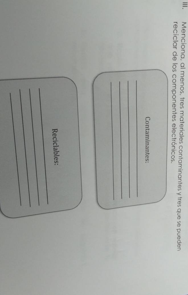 Menciona, al menos, tres materiales contaminantes y tres que se pueden 
reciclar de los componentes electrónicos. 
Contaminantes: 
_ 
_ 
_ 
_ 
_ 
Reciclables: 
_ 
_ 
_