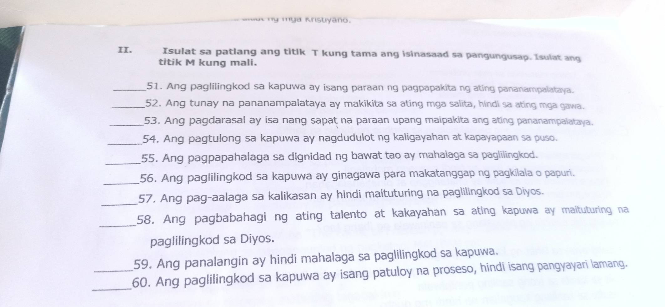 anitt ny mga Kristiyaño. 
II. Isulat sa patlang ang titik T kung tama ang isinasaad sa pangungusap. Isulat ang 
titik M kung mali. 
_51. Ang paglilingkod sa kapuwa ay isang paraan ng pagpapakita ng ating pananampalataya. 
_52. Ang tunay na pananampalataya ay makikita sa ating mga salita, hindi sa ating mga gawa. 
_53. Ang pagdarasal ay isa nang sapat na paraan upang maipakita ang ating pananampalataya. 
_54. Ang pagtulong sa kapuwa ay nagdudulot ng kaligayahan at kapayapaan sa puso. 
_55. Ang pagpapahalaga sa dignidad ng bawat tao ay mahalaga sa paglilingkod. 
_56. Ang paglilingkod sa kapuwa ay ginagawa para makatanggap ng pagkilala o papuri. 
_57. Ang pag-aalaga sa kalikasan ay hindi maituturing na paglilingkod sa Diyos. 
_ 
58. Ang pagbabahagi ng ating talento at kakayahan sa ating kapuwa ay maituturing na 
paglilingkod sa Diyos. 
59. Ang panalangin ay hindi mahalaga sa paglilingkod sa kapuwa. 
_60. Ang paglilingkod sa kapuwa ay isang patuloy na proseso, hindi isang pangyayari lamang.