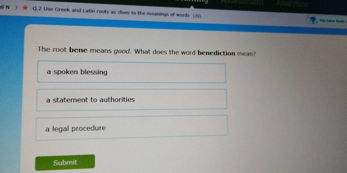 Assessmen Analytics
el N Q.2 Use Greek and Latin roots as clues to the meanings of words LRG
You have book s
The root bene means good. What does the word benediction mean?
a spoken blessing
a statement to authorities
a legal procedure
Submit