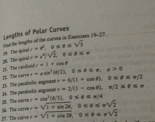 Lengths of Polar Curves 
Find the lengths of the curves in Exercises 19-27. 
19. The spiral r=θ^2, 0≤ θ ≤ sqrt(5)
20. The spiral r=e^(θ)/sqrt(2), 0≤ θ ≤ π
21. The cardioid r=1+cos θ
22. The curve r=asin^2(θ /2), 0≤ θ ≤ π , a>0
23. The parabolic segment r=6/(1+cos θ ), 0≤ θ ≤ π /2
24. The parabolic segment r=2/(1-cos θ ), π /2≤ θ ≤ π
25. The curve r=cos^3(θ /3), 0≤ θ ≤ π /4
26. The curve r=sqrt(1+sin 2θ ), 0≤ θ ≤ π sqrt(2)
27. The curve r=sqrt(1+cos 2θ ), 0≤ θ ≤ π sqrt(2)