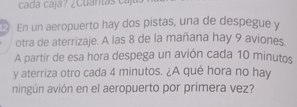 cada caja? ¿Cuantas caja 
2 En un aeropuerto hay dos pistas, una de despegue y 
。 otra de aterrizaje. A las 8 de la mañana hay 9 aviones. 
A partir de esa hora despega un avión cada 10 minutos
y aterriza otro cada 4 minutos. ¿A qué hora no hay 
ningún avión en el aeropuerto por primera vez?