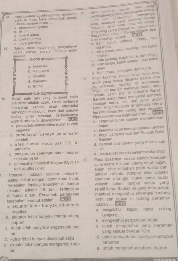 PeningkatanCO sehinggamenyebabkan 18. Iklim matahari adalah iklim yang
pembaglannya berdasarkan garis lintang
bumi dan berdasarkan banyaknya
suhu di muka bumi bertambah panas
dikenal dengan istilah ....
sinar matahari yang diterima daerah
a. pemanasan global
fersebut, Jenis iklim matahari adalah
b el nino
jenis yang paling banyak digunakan oleh
c. inversi udara
masyarakat umum. Penggolongan tipe
d. gradien termis
iklim matahari adalah .... ors
e. goyangan iklim
a. iklim kutub, sedang, tropis. dan
15. Dalam istilah meteorologi, penyebaran  subtropis
udara panas secara berputar-putar
b. iklim kutub utara, sedang, dan kutub
disebut selatan
c. iklim sedang, kutub utara, dan dingin
a. konduksi
d. iklim dingin, kutub selatan, dan kutub
b. turbulensi ulara
e. iklim tropis, subtropis, dan kutub
19. Angin bohorok adalah salah satu jenis
c. adveksi
d. konveksi
angin yang sering dibahas dalam ilmu
e: frontal
pengetahuan. Apalagi di Indonesia,
angin ini pernah melanda salah satu
daerah, yakni Deli di Sumatra Barat.
16. Salah satu gas yang terdapat pada Banyak orang yang menyebut bohorok
statosfer adalah ozon. Ozon berfungsi
menyerap radiasi sinar ultraviolet sebagal nama lain dari jenis angin
sehingga melindungi bumi dari bahaya Fohn. Angin bohorok di Sumatra Utara
radiasi sinar tersebut. Terbentuknya bersifat panas dan kering. Sifat tersebut
diperoleh karena angin bohorok .... Hors
ozon di stratosfer dikarenakan .... HOTS a. bergerak turun setelah menjatuhkan
a. proses fotosintesis sinar matahari oleh hujan
vegetasi
b. pembiasan cahaya gelombang b. bergerak turun menuju dataran rendah
c. angin yang berasal dari Puncak Bukit
pendek Barisan
c. efek rumah kaca gas CO_2 dì d. berasal dari daerah yang miskin uap
atmosfer air
d. penguraian spektrum sinar tampak e. berasal dari daerah bertemperatur tinggi
oleh atmosfer
e. pemecahan molekul oksigen (O_2) oleh 20. Pada dasamya, cuaca adalah keadaan
radiasi ultraviolet suhu udara, tekanan udara, curah hujan,
angin, sinar matahari pada waktu dan
7. Troposfer adalah lapisan atmosfer tempat tertentu. Adapun iklim adalah
paling dekat dengan permukaan bumi. keadaan rata-rata cuaca pada suatu
Ketebalan lapisan troposfer di daerah wilayah dalam jangka waktu yang
ekuator adalah 18 km, sedangkan relatif lama. Berikut ini yang merupakan
di kutub 8 km. Penyebab perbedaan manfaat mengetahui informasi tentang
ketebalan tersebut adalah .... HOTS iklim dan cuaca di bidang pertanian
a. ekuator lebih banyak ditumbuhi adalah .... HOTS
vegetasi a. mengetahui kapan harus pulang
b. ekuator lebih banyak mengandung kampung
uap air b. mengetahui pergerakan angin
c. kutub lebih banyak mengandung uap c. untuk mengetahui jenis pertanian
air yang sesuai dengan iklim
d. kutub lebih banyak diselimuti salju d. untuk mengetahui saatnya memupuk
e. ekuator lebih banyak memperoleh uap tanaman
air e. untuk mengetahui potensi daerah