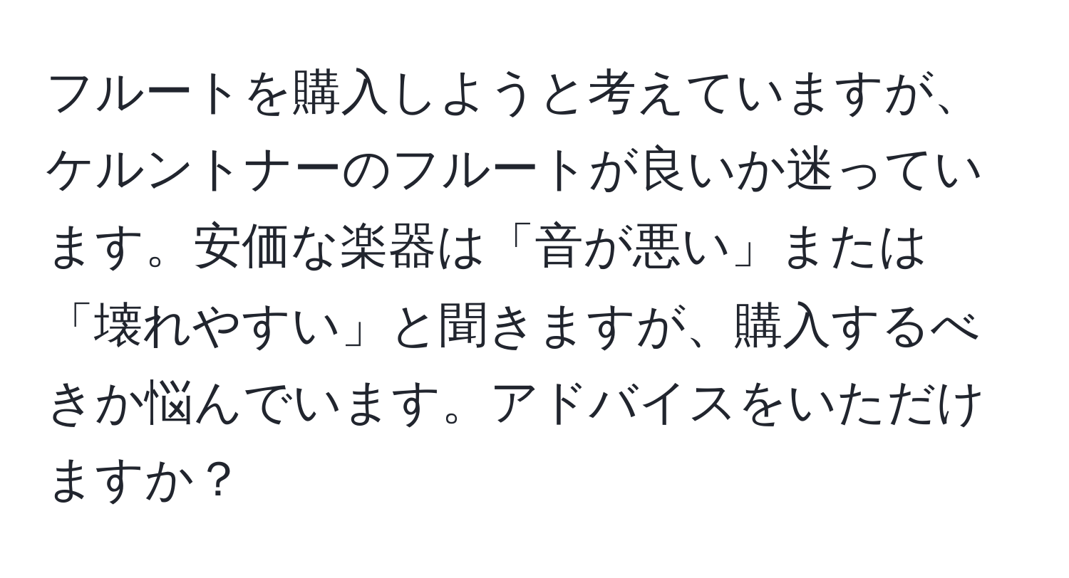 フルートを購入しようと考えていますが、ケルントナーのフルートが良いか迷っています。安価な楽器は「音が悪い」または「壊れやすい」と聞きますが、購入するべきか悩んでいます。アドバイスをいただけますか？