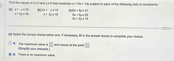 Find the values of x≥ 0 and y≥ 0 that maximize z=14x+13 y subject to each of the following sets of constraints.
(a) x+y≤ 22 (b) 2x+y≤ 10 (c) 3x+5y≥ 21
x+3y≤ 30 x+3y≤ 18 5x+3y≤ 25
2x+2y≤ 15
(a) Select the correct choice below and, if necessary, fill in the answer boxes to complete your choice.
A. The maximum value is □ and occurs at the point □. 
(Simplify your answers.)
B. There is no maximum value.