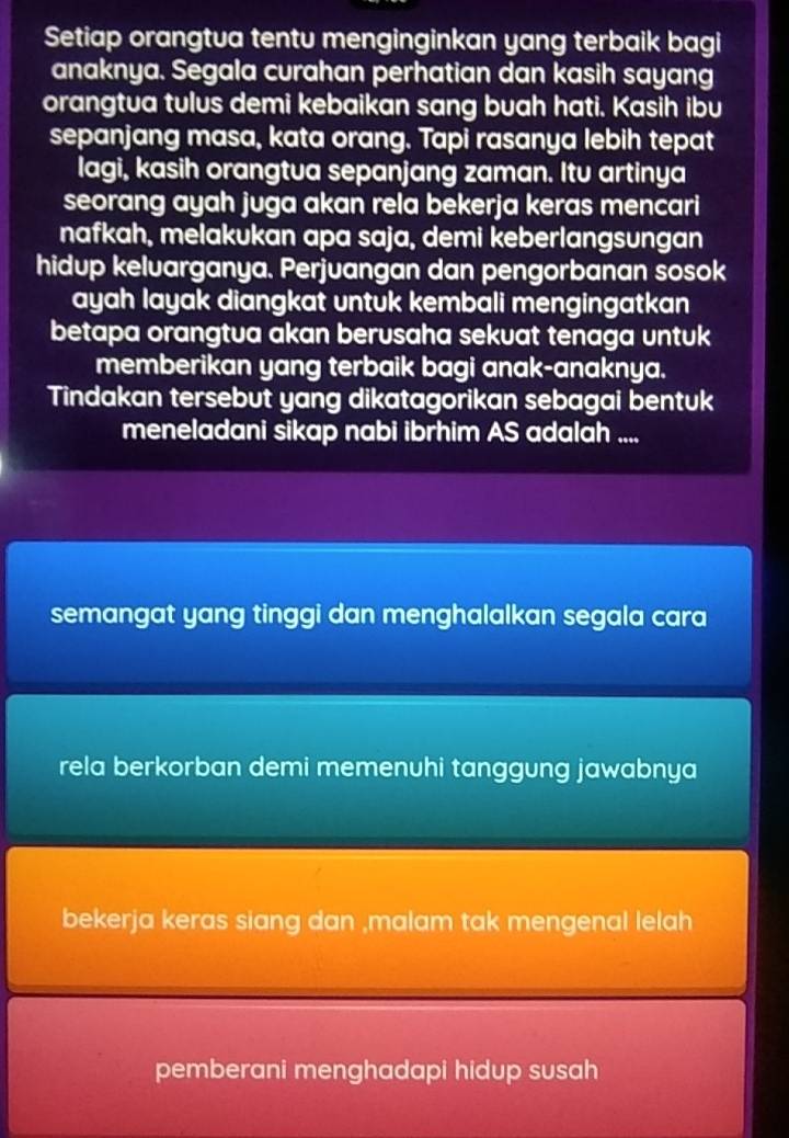 Setiap orangtua tentu menginginkan yang terbaik bagi 
anaknya. Segala curahan perhatian dan kasih sayang 
orangtua tulus demi kebaikan sang buah hati. Kasih ibu 
sepanjang masa, kata orang. Tapi rasanya lebih tepat 
lagi, kasih orangtua sepanjang zaman. Itu artinya 
seorang ayah juga akan rela bekerja keras mencari 
nafkah, melakukan apa saja, demi keberlangsungan 
hidup kelvarganya. Perjuangan dan pengorbanan sosok 
ayah layak diangkat untuk kembali mengingatkan 
betapa orangtua akan berusaha sekuat tenaga untuk 
memberikan yang terbaik bagi anak-anaknya. 
Tindakan tersebut yang dikatagorikan sebagai bentuk 
meneladani sikap nabi ibrhim AS adalah .... 
semangat yang tinggi dan menghalalkan segala cara 
rela berkorban demi memenuhi tanggung jawabnya 
bekerja keras siang dan ,malam tak mengenal lelah 
pemberani menghadapi hidup susah