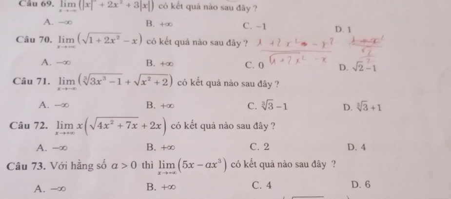 limlimits _xto -∈fty (|x|+2x^2+3|x|) có kết quả nào sau đây ?
A. -∞ B. +∞ C. -1
D. 1
Câu 70. limlimits _xto +∈fty (sqrt(1+2x^2)-x) có kết quả nào sau đây ?
A. -∞ B. +∞
C. 0
D. sqrt(2)-1
Câu 71. limlimits _xto -∈fty (sqrt[3](3x^3-1)+sqrt(x^2+2)) có kết quả nào sau đây ?
A. -∞ B. +∞ C. sqrt[3](3)-1 D. sqrt[3](3)+1
Câu 72. limlimits _xto +∈fty x(sqrt(4x^2+7x)+2x) có kết quả nào sau đây ?
A. -∞ B. +∞ C. 2 D. 4
Câu 73. Với hằng số a>0 thì limlimits _xto +∈fty (5x-ax^3) có kết quả nào sau đây ?
A. -∞ B. +∞ C. 4 D. 6