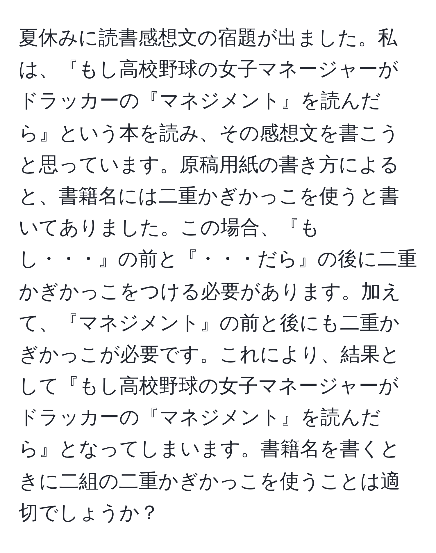 夏休みに読書感想文の宿題が出ました。私は、『もし高校野球の女子マネージャーがドラッカーの『マネジメント』を読んだら』という本を読み、その感想文を書こうと思っています。原稿用紙の書き方によると、書籍名には二重かぎかっこを使うと書いてありました。この場合、『もし・・・』の前と『・・・だら』の後に二重かぎかっこをつける必要があります。加えて、『マネジメント』の前と後にも二重かぎかっこが必要です。これにより、結果として『もし高校野球の女子マネージャーがドラッカーの『マネジメント』を読んだら』となってしまいます。書籍名を書くときに二組の二重かぎかっこを使うことは適切でしょうか？