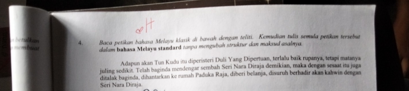 nbetulkan Baca petikan bahasa Melayu klasik di bawah dengan teliti. Kemudian tulis semula petikan tersebut 
4. 
emembuat dalam bahasa Melayu standard tanpa mengubah struktur dan maksud asalnya. 
Adapun akan Tun Kudu itu diperisteri Duli Yang Dipertuan, terlalu baik rupanya, tetapi matanya 
juling sedikit. Telah baginda mendengar sembah Seri Nara Diraja demikian, maka dengan sesaat itu juga 
ditalak baginda, dihantarkan ke rumah Paduka Raja, diberi belanja, disuruh berhadir akan kahwin dengan 
Seri Nara Diraja.