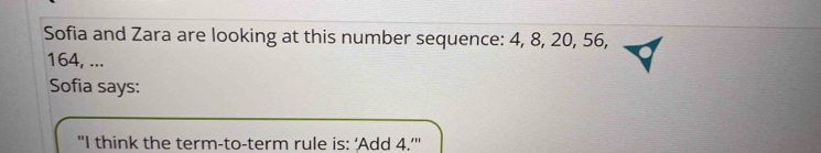 Sofia and Zara are looking at this number sequence: 4, 8, 20, 56,
164, ... 
Sofia says: 
"I think the term-to-term rule is: ‘Add 4.’"