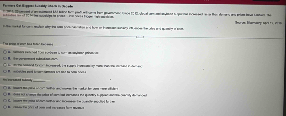 Farmers Get Biggest Subsidy Check in Decade
In 2016, 25 percent of an estimated $55 billion farm profit will come from government. Since 2012, global corn and soybean output has increased faster than demand and prices have tumbled. The
subsidies law of 2014 ties subsidies to prices—low prices trigger high subsidies. Source: Bloomberg, April 12, 2016
In the market for cor, explain why the corn price has fallen and how an increased subsidy influences the price and quantity of cor
_
The price of corn has fallen because _i
A. farmers switched from soybean to corn as soybean prices fell
B. the government subsidizes com
C. as the demand for corn increased, the supply increased by more than the increase in demand
D. subsidies paid to corn farmers are tied to corn prices
An increased subsidy_
A. lowers the price of com further and makes the market for corn more efficient
B. does not change the price of corn but increases the quantity supplied and the quantity demanded
C. lowers the price of cor further and increases the quantity supplied further
D. raises the prics of cor and increases farm revenue