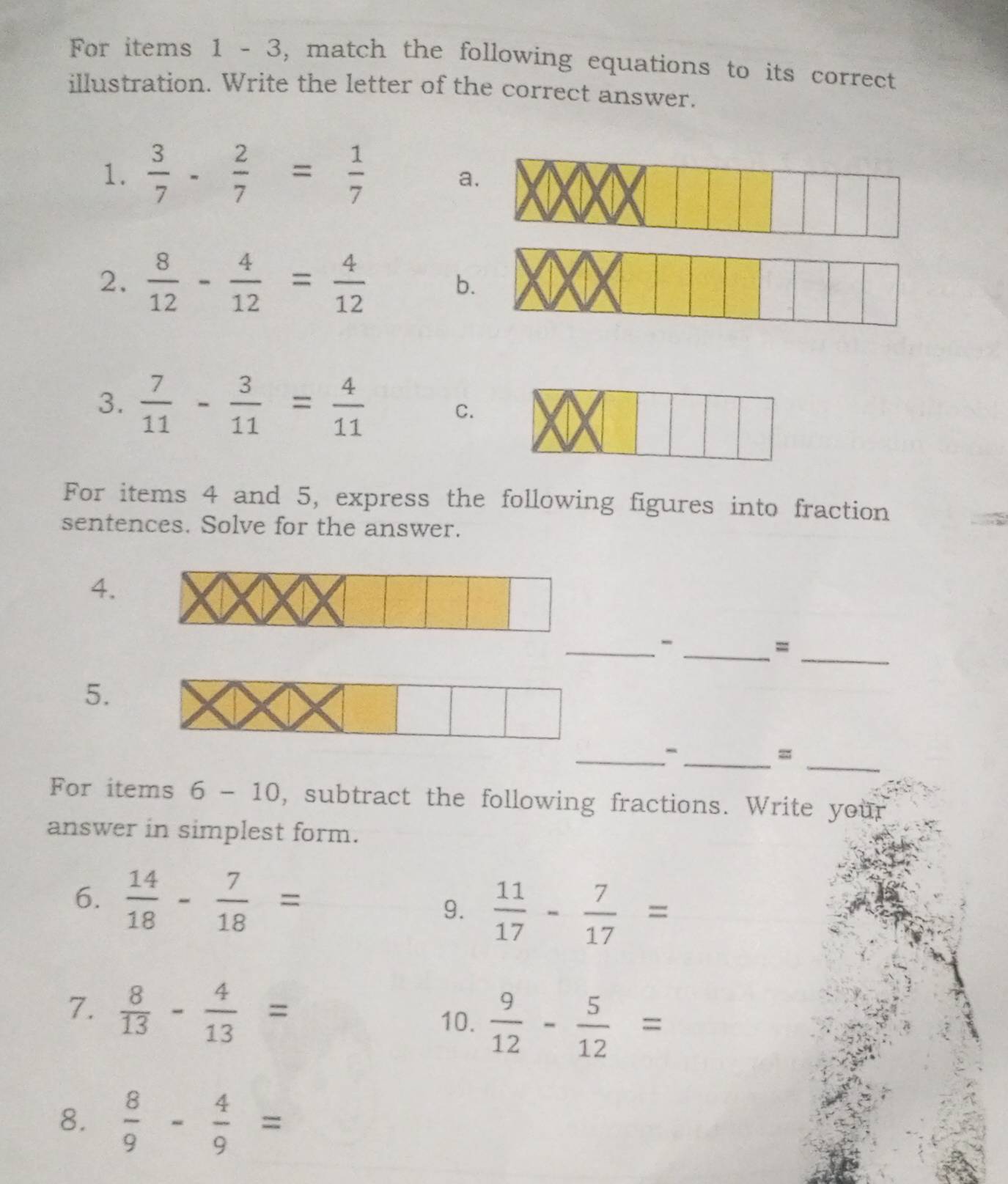 For items 1 - 3, match the following equations to its correct 
illustration. Write the letter of the correct answer. 
1.  3/7 - 2/7 = 1/7 
a 
2.  8/12 - 4/12 = 4/12 
b 
3.  7/11 - 3/11 = 4/11 
C. 
For items 4 and 5, express the following figures into fraction 
sentences. Solve for the answer. 
4. 
_ 
__- 
= 
5. 
_ 
__- 
= 
For items 6 - 10 0, subtract the following fractions. Write your 
answer in simplest form. 
6.  14/18 - 7/18 =
9.  11/17 - 7/17 =
7.  8/13 - 4/13 =
10.  9/12 - 5/12 =
8.  8/9 - 4/9 =