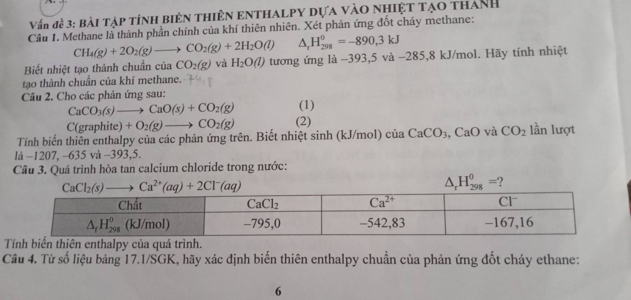 Vấn đề 3: Bài Tập tÍnH BiÊN THIÊN ENTHALPY Dựa vàO NHIệT TạO thanh
Câu 1. Methane là thành phần chính của khí thiên nhiên. Xét phản ứng đốt cháy methane:
CH_4(g)+2O_2(g)to CO_2(g)+2H_2O(l) △ _rH_(298)^0=-890,3kJ
Biết nhiệt tạo thành chuẩn của CO_2(g) và H_2O(l) tương ứng là −393,5 và −285,8 kJ/mol. Hãy tính nhiệt
tạo thành chuẩn của khí methane.
Câu 2. Cho các phản ứng sau:
CaCO_3(s)to CaO(s)+CO_2(g)
(1)
(graphite)+O_2(g)to CO_2(g)
(2)
Tính biến thiên enthalpy của các phản ứng trên. Biết nhiệt sinh (kJ/mol) cliaCaCO_3 ,CaO CO_2 lần lượt
là −1207, -635 và -393,5.
Câu 3. Quá trình hòa tan calcium chloride trong nước:
△ _rH_(298)^0= 2
ến thiên enthalpy của quá trình.
Câu 4. Từ số liệu bảng 17.1/SGK, hãy xác định biến thiên enthalpy chuẩn của phản ứng đốt cháy ethane:
6