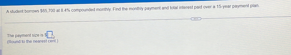 A student borrows $65,700 at 8.4% compounded monthly. Find the monthly payment and total interest paid over a 15-year payment plan. 
The payment size is 
(Round to the nearest cent.)