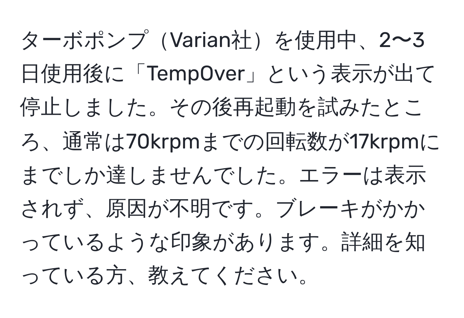 ターボポンプVarian社を使用中、2〜3日使用後に「TempOver」という表示が出て停止しました。その後再起動を試みたところ、通常は70krpmまでの回転数が17krpmにまでしか達しませんでした。エラーは表示されず、原因が不明です。ブレーキがかかっているような印象があります。詳細を知っている方、教えてください。