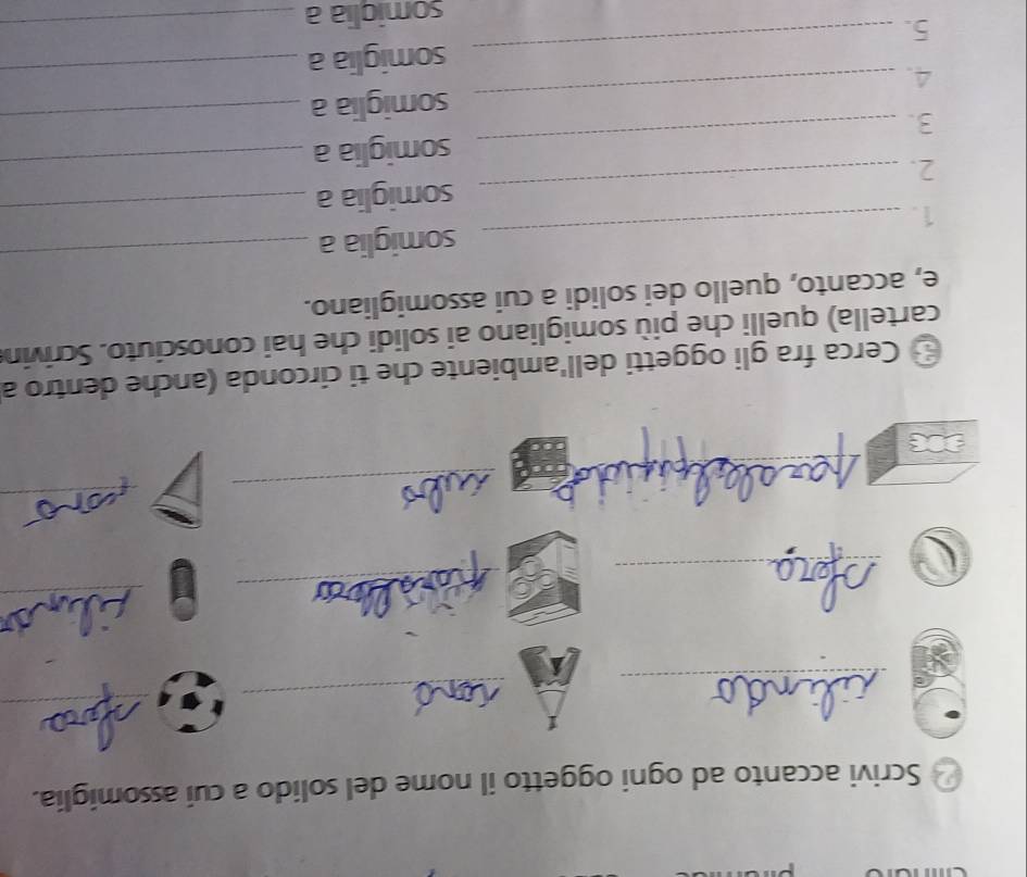 Scrivi accanto ad ogni oggetto il nome del solido a cui assomiglia. 
_ 
_ 
_ 
_ 
_ 
_ 
_ 
_ 
_ 
* Cerca fra gli oggetti dell'ambiente che ti circonda (anche dentro a 
cartella) quelli che più somigliano ai solidi che hai conosciuto. Scrivin 
e, accanto, quello dei solidi a cui assomigliano. 
1. _somiglia a 
_ 
2. _somiglia a_ 
somiglia a 
_ 
3. 
_ 
4. _somiglia a 
_ 
_ 
_ 
somiglia a_ 
5. 
somiglia a